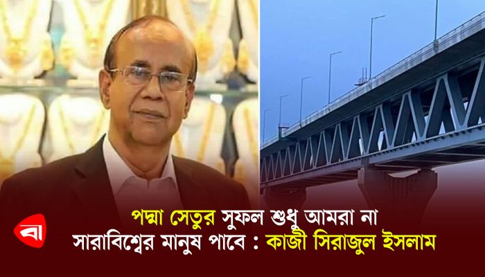 পদ্মা সেতুর সুফল শুধু আমরা না, সারাবিশ্বের মানুষ পাবে : কাজী সিরাজুল ইসলাম