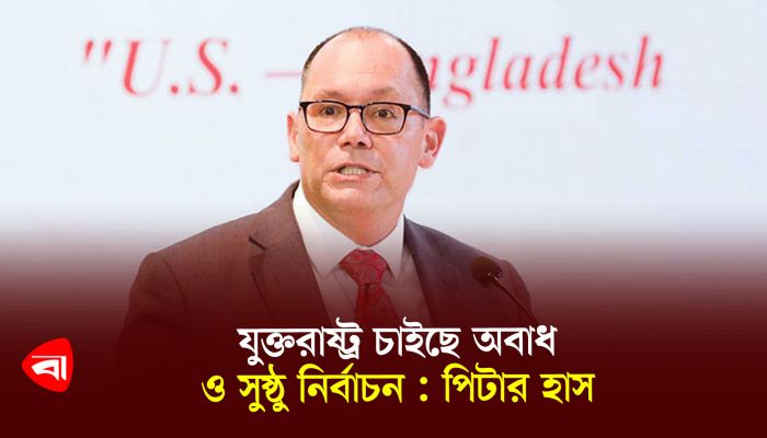 যুক্তরাষ্ট্র চাইছে অবাধ ও সুষ্ঠু নির্বাচন : পিটার হাস