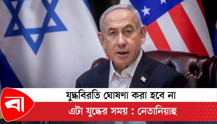 যুদ্ধবিরতি ঘোষণা করা হবে না, এটা যুদ্ধের সময় : নেতানিয়াহু