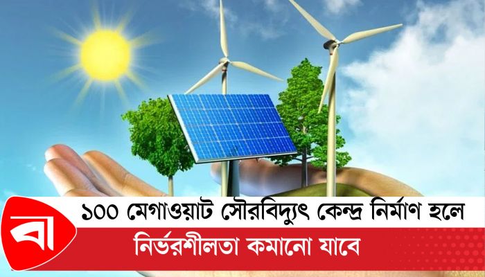 ১০০ মেগাওয়াট সৌরবিদ্যুৎ কেন্দ্র নির্মাণ হলে নির্ভরশীলতা কমানো যাবে