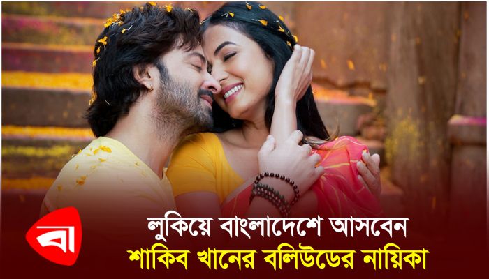 লুকিয়ে বাংলাদেশে আসবেন শাকিব খানের বলিউডের নায়িকা