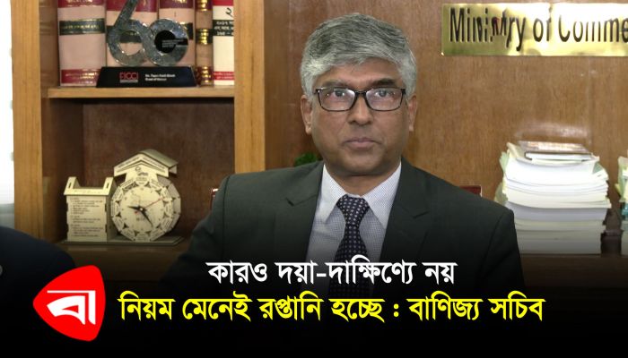 কারও দয়া-দাক্ষিণ্যে নয়, নিয়ম মেনেই রপ্তানি হচ্ছে : বাণিজ্য সচিব