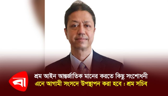 শ্রম আইন আন্তর্জাতিক মানের করতে কিছু সংশোধনী এনে আগামী সংসদে উপস্থাপন করা হবে : শ্রম সচিব